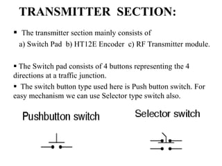TRANSMITTER SECTION:
 The transmitter section mainly consists of
a) Switch Pad b) HT12E Encoder c) RF Transmitter module.
 The Switch pad consists of 4 buttons representing the 4
directions at a traffic junction.
 The switch button type used here is Push button switch. For
easy mechanism we can use Selector type switch also.
 