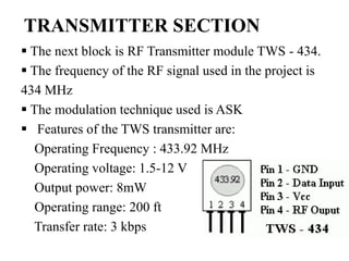 TRANSMITTER SECTION
 The next block is RF Transmitter module TWS - 434.
 The frequency of the RF signal used in the project is
434 MHz
 The modulation technique used is ASK
 Features of the TWS transmitter are:
Operating Frequency : 433.92 MHz
Operating voltage: 1.5-12 V
Output power: 8mW
Operating range: 200 ft
Transfer rate: 3 kbps
 