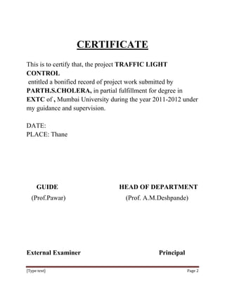 CERTIFICATE
This is to certify that, the project TRAFFIC LIGHT
CONTROL
entitled a bonified record of project work submitted by
PARTH.S.CHOLERA, in partial fulfillment for degree in
EXTC of , Mumbai University during the year 2011-2012 under
my guidance and supervision.

DATE:
PLACE: Thane




     GUIDE                     HEAD OF DEPARTMENT
  (Prof.Pawar)                    (Prof. A.M.Deshpande)




External Examiner                            Principal

[Type text]                                              Page 2
 
