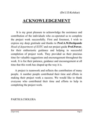 (Dr.U.D.Kolekar)


              ACKNOWLEDGEMENT

     It is my great pleasure to acknowledge the assistance and
contribution of the individuals who co-operated us to complete
the project work successfully. First and foremost, I wish to
express my deep gratitude and thanks to Prof.A.M.Deshpande
Head of department of EXTC and our project guide Prof.Pawar,
for their enthusiastic guidance and helping in successful
completion of project work. They provided us their precious
time for valuable suggestions and encouragement throughout the
work. It is foe their patience, guidance and encouragement at all
time that this work has shaped up the way it is.

   A project is teamwork and reflects the contribution of many
people. A number people contributed their time and efforts in
making their project work a success. We would like to thank
everyone who contributed their time and efforts to help in
completing the project work.




PARTH.S.CHOLERA



[Type text]                                                 Page 3
 