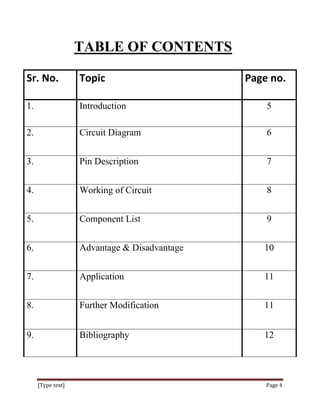 TABLE OF CONTENTS

Sr. No.            Topic                      Page no.

1.                 Introduction                   5

2.                 Circuit Diagram                6


3.                 Pin Description                7


4.                 Working of Circuit             8


5.                 Component List                 9


6.                 Advantage & Disadvantage      10


7.                 Application                   11


8.                 Further Modification          11


9.                 Bibliography                  12




     [Type text]                                  Page 4
 