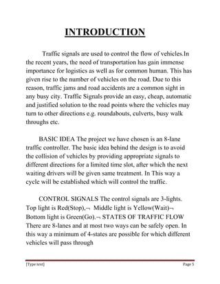INTRODUCTION

       Traffic signals are used to control the flow of vehicles.In
the recent years, the need of transportation has gain immense
importance for logistics as well as for common human. This has
given rise to the number of vehicles on the road. Due to this
reason, traffic jams and road accidents are a common sight in
any busy city. Traffic Signals provide an easy, cheap, automatic
and justified solution to the road points where the vehicles may
turn to other directions e.g. roundabouts, culverts, busy walk
throughs etc.

      BASIC IDEA The project we have chosen is an 8-lane
traffic controller. The basic idea behind the design is to avoid
the collision of vehicles by providing appropriate signals to
different directions for a limited time slot, after which the next
waiting drivers will be given same treatment. In This way a
cycle will be established which will control the traffic.

     CONTROL SIGNALS The control signals are 3-lights.
Top light is Red(Stop), Middle light is Yellow(Wait)
Bottom light is Green(Go). STATES OF TRAFFIC FLOW
There are 8-lanes and at most two ways can be safely open. In
this way a minimum of 4-states are possible for which different
vehicles will pass through


[Type text]                                                     Page 5
 