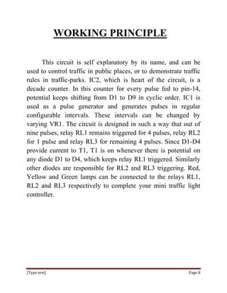 WORKING PRINCIPLE

      This circuit is self explanatory by its name, and can be
used to control traffic in public places, or to demonstrate traffic
rules in traffic-parks. IC2, which is heart of the circuit, is a
decade counter. In this counter for every pulse fed to pin-14,
potential keeps shifting from D1 to D9 in cyclic order. IC1 is
used as a pulse generator and generates pulses in regular
configurable intervals. These intervals can be changed by
varying VR1. The circuit is designed in such a way that out of
nine pulses, relay RL1 remains triggered for 4 pulses, relay RL2
for 1 pulse and relay RL3 for remaining 4 pulses. Since D1-D4
provide current to T1, T1 is on whenever there is potential on
any diode D1 to D4, which keeps relay RL1 triggered. Similarly
other diodes are responsible for RL2 and RL3 triggering. Red,
Yellow and Green lamps can be connected to the relays RL1,
RL2 and RL3 respectively to complete your mini traffic light
controller.




[Type text]                                                   Page 8
 