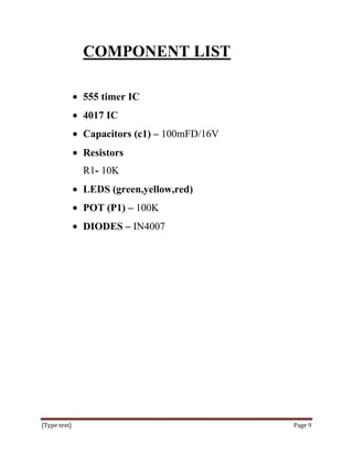COMPONENT LIST

              555 timer IC
              4017 IC
              Capacitors (c1) – 100mFD/16V
              Resistors
              R1- 10K
              LEDS (green,yellow,red)
              POT (P1) – 100K
              DIODES – IN4007




[Type text]                                  Page 9
 