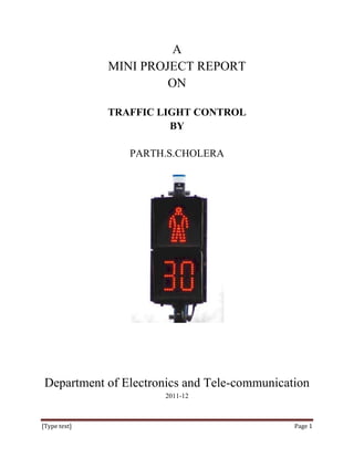 A
              MINI PROJECT REPORT
                       ON

              TRAFFIC LIGHT CONTROL
                        BY

                 PARTH.S.CHOLERA




 Department of Electronics and Tele-communication
                      2011-12



[Type text]                                   Page 1
 