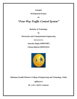Synopsis
Of Industrial Project
on
“Four Way Traffic Control System”
Bachelor of Technology
In
Electronics and Communication Engineering
Submitted by
Ameesha Singh (1509531007)
Chetan Dabral (1509531012)
Mahatma Gandhi Mission’s College of Engineering and Technology, Noida
Affiliated to
Dr. A.P.J. AKTU Lucknow
 