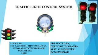 1
PRESENTED BY,
DEEPJYOTI MAHANTA
M.SC. 4th SEMESTER.
DC2015MSP0006
GUIDED BY:
MR. KAUSTUBH BHATTACHARYYA.
SENIOR ASSISTANT PROFESSOR
DEPT. OF ECE
ADBU
TRAFFIC LIGHT CONTROL SYSTEM
 