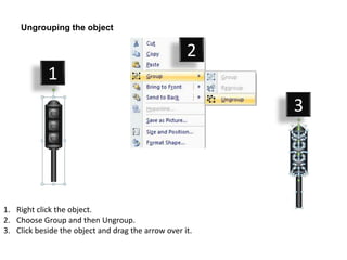 Ungrouping the object

                                                    2
            1
                                                         3




1. Right click the object.
2. Choose Group and then Ungroup.
3. Click beside the object and drag the arrow over it.
 