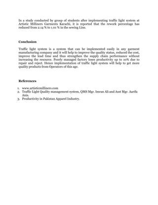 In a study conducted by group of students after implementing traffic light system at
Artistic Milliners Garments Karachi, it is reported that the rework percentage has
reduced from 2.14 % to 1.01 % in the sewing Line.
Conclusion
Traffic light system is a system that can be implemented easily in any garment
manufacturing company and it will help to improve the quality status, reduced the cost,
improve the lead time and thus strengthen the supply chain performance without
increasing the resource. Poorly managed factory loses productivity up to 10% due to
repair and reject. Hence implementation of traffic light system will help to get more
quality products from Operators of this age.
References
1. www.artisticmilliners.com
2. Traffic Light Quality management system, QMS Mgr. Imran Ali and Asst Mgr. Aarifa
Anis.
3. Productivity in Pakistan Apparel Industry.
 