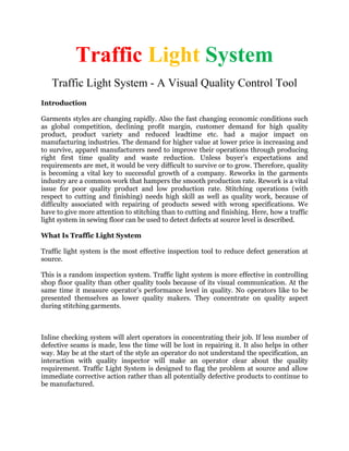 Traffic Light System
Traffic Light System - A Visual Quality Control Tool
Introduction
Garments styles are changing rapidly. Also the fast changing economic conditions such
as global competition, declining profit margin, customer demand for high quality
product, product variety and reduced leadtime etc. had a major impact on
manufacturing industries. The demand for higher value at lower price is increasing and
to survive, apparel manufacturers need to improve their operations through producing
right first time quality and waste reduction. Unless buyer’s expectations and
requirements are met, it would be very difficult to survive or to grow. Therefore, quality
is becoming a vital key to successful growth of a company. Reworks in the garments
industry are a common work that hampers the smooth production rate. Rework is a vital
issue for poor quality product and low production rate. Stitching operations (with
respect to cutting and finishing) needs high skill as well as quality work, because of
difficulty associated with repairing of products sewed with wrong specifications. We
have to give more attention to stitching than to cutting and finishing. Here, how a traffic
light system in sewing floor can be used to detect defects at source level is described.
What Is Traffic Light System
Traffic light system is the most effective inspection tool to reduce defect generation at
source.
This is a random inspection system. Traffic light system is more effective in controlling
shop floor quality than other quality tools because of its visual communication. At the
same time it measure operator’s performance level in quality. No operators like to be
presented themselves as lower quality makers. They concentrate on quality aspect
during stitching garments.
Inline checking system will alert operators in concentrating their job. If less number of
defective seams is made, less the time will be lost in repairing it. It also helps in other
way. May be at the start of the style an operator do not understand the specification, an
interaction with quality inspector will make an operator clear about the quality
requirement. Traffic Light System is designed to flag the problem at source and allow
immediate corrective action rather than all potentially defective products to continue to
be manufactured.
 