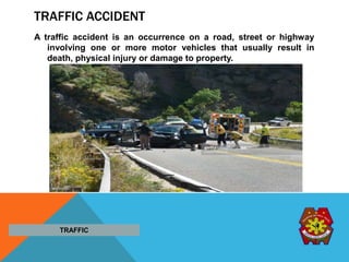 TRAFFIC ACCIDENT
A traffic accident is an occurrence on a road, street or highway
involving one or more motor vehicles that usually result in
death, physical injury or damage to property.
TRAFFIC
 