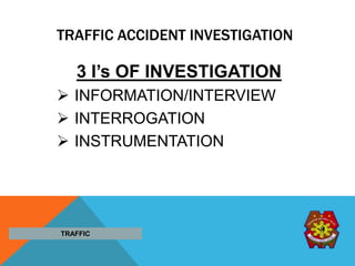TRAFFIC ACCIDENT INVESTIGATION
3 I’s OF INVESTIGATION
 INFORMATION/INTERVIEW
 INTERROGATION
 INSTRUMENTATION
TRAFFIC
 