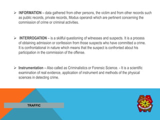  INFORMATION – data gathered from other persons, the victim and from other records such
as public records, private records, Modus operandi which are pertinent concerning the
commission of crime or criminal activities.
 INTERROGATION – is a skillful questioning of witnesses and suspects. It is a process
of obtaining admission or confession from those suspects who have committed a crime.
It is confrontational in nature which means that the suspect is confronted about his
participation in the commission of the offense.
TRAFFIC
 Instrumentation – Also called as Criminalistics or Forensic Science. - It is a scientific
examination of real evidence, application of instrument and methods of the physical
sciences in detecting crime.
 