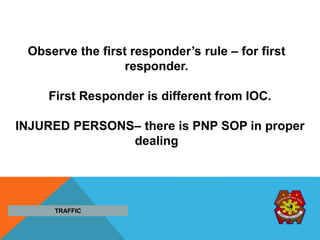 TRAFFIC
Observe the first responder’s rule – for first
responder.
First Responder is different from IOC.
INJURED PERSONS– there is PNP SOP in proper
dealing
 