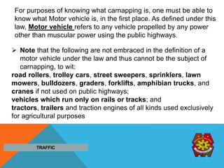  Note that the following are not embraced in the definition of a
motor vehicle under the law and thus cannot be the subject of
carnapping, to wit:
road rollers, trolley cars, street sweepers, sprinklers, lawn
mowers, bulldozers, graders, forklifts, amphibian trucks, and
cranes if not used on public highways;
vehicles which run only on rails or tracks; and
tractors, trailers and traction engines of all kinds used exclusively
for agricultural purposes
TRAFFIC
For purposes of knowing what carnapping is, one must be able to
know what Motor vehicle is, in the first place. As defined under this
law, Motor vehicle refers to any vehicle propelled by any power
other than muscular power using the public highways.
 