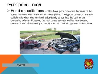TYPES OF COLLITION
TRAFFIC
 Head on collisions - often have poor outcomes because of the
speed involved when the collision takes place. The typical cause of head-on
collisions is when one vehicle inadvertently strays into the path of an
oncoming vehicle. However, the root cause sometimes lies in a steering
overcorrection after veering to the side of the road as opposed to the centre
 