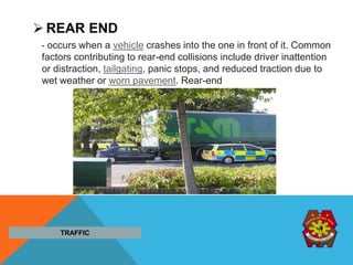  REAR END
- occurs when a vehicle crashes into the one in front of it. Common
factors contributing to rear-end collisions include driver inattention
or distraction, tailgating, panic stops, and reduced traction due to
wet weather or worn pavement. Rear-end
TRAFFIC
 