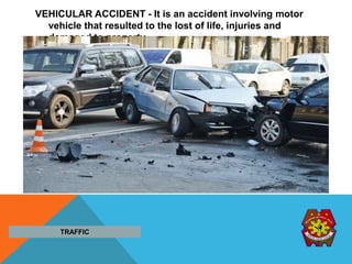 VEHICULAR ACCIDENT - It is an accident involving motor
vehicle that resulted to the lost of life, injuries and
damaged to property.
TRAFFIC
 