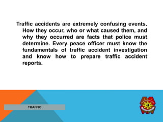 Traffic accidents are extremely confusing events.
How they occur, who or what caused them, and
why they occurred are facts that police must
determine. Every peace officer must know the
fundamentals of traffic accident investigation
and know how to prepare traffic accident
reports.
TRAFFIC
 