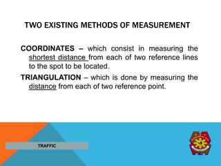 TWO EXISTING METHODS OF MEASUREMENT
COORDINATES – which consist in measuring the
shortest distance from each of two reference lines
to the spot to be located.
TRIANGULATION – which is done by measuring the
distance from each of two reference point.
TRAFFIC
 