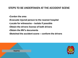 STEPS TO BE UNDERTAKEN AT THE ACCIDENT SCENE
-Cordon the area
-Evacuate injured person to the nearest hospital
-Locate for witness/es – isolate if possible
-Obtain the drivers license of both drivers
-Obtain the MV’s documents
-Sketched the accident scene – conform the drivers
TRAFFIC
 