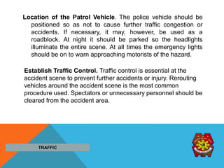 Location of the Patrol Vehicle. The police vehicle should be
positioned so as not to cause further traffic congestion or
accidents. If necessary, it may, however, be used as a
roadblock. At night it should be parked so the headlights
illuminate the entire scene. At all times the emergency lights
should be on to warn approaching motorists of the hazard.
TRAFFIC
Establish Traffic Control. Traffic control is essential at the
accident scene to prevent further accidents or injury. Rerouting
vehicles around the accident scene is the most common
procedure used. Spectators or unnecessary personnel should be
cleared from the accident area.
 