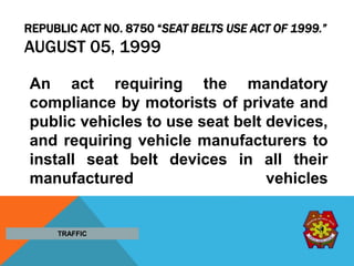 REPUBLIC ACT NO. 8750 “SEAT BELTS USE ACT OF 1999.”
AUGUST 05, 1999
An act requiring the mandatory
compliance by motorists of private and
public vehicles to use seat belt devices,
and requiring vehicle manufacturers to
install seat belt devices in all their
manufactured vehicles
TRAFFIC
 