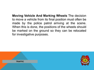 TRAFFIC
Moving Vehicle And Marking Wheels The decision
to move a vehicle from its final position must often be
made by the police patrol arriving at the scene.
When this is done, the positions of the wheels should
be marked on the ground so they can be relocated
for investigative purposes.
 