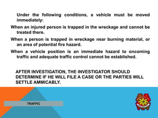 Under the following conditions, a vehicle must be moved
immediately:
When an injured person is trapped in the wreckage and cannot be
treated there.
When a person is trapped in wreckage near burning material, or
an area of potential fire hazard.
When a vehicle position is an immediate hazard to oncoming
traffic and adequate traffic control cannot be established.
AFTER INVESTIGATION, THE INVESTIGATOR SHOULD
DETERMINE IF HE WILL FILE A CASE OR THE PARTIES WILL
SETTLE AMMICABLY.
TRAFFIC
 