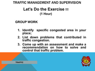 TRAFFIC MANAGEMENT AND SUPERVISION
Let’s Do the Exercise !!!
(1 Hour)
GROUP WORK
1. Identify specific congested area in your
place;
2. List down problems that contributed in
traffic congestion.
3. Come up with an assessment and make a
recommendation on how to solve and
control that traffic problem.
TRAFFIC
 
