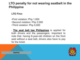 •First violation: Php 1,000
•Second violation: Php 2,000
•Third violation: Php 5,000
LTO penalty for not wearing seatbelt in the
Philippine
. The seat belt law Philippines is applied for
both drivers and the passengers. Important to
note that, having 6-year-old children on the front
seat without a seat belt, drivers also have to pay
for the ticket.
TRAFFIC
LTO Fine:
 