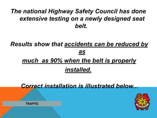 The national Highway Safety Council has done
extensive testing on a newly designed seat
belt.
Results show that accidents can be reduced by
as
much as 90% when the belt is properly
installed.
Correct installation is illustrated below...
TRAFFIC
 