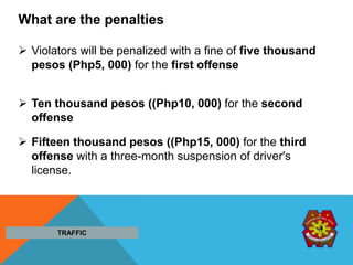 What are the penalties
 Violators will be penalized with a fine of five thousand
pesos (Php5, 000) for the first offense
 Ten thousand pesos ((Php10, 000) for the second
offense
 Fifteen thousand pesos ((Php15, 000) for the third
offense with a three-month suspension of driver's
license.
TRAFFIC
 