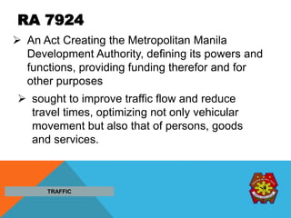 RA 7924
 An Act Creating the Metropolitan Manila
Development Authority, defining its powers and
functions, providing funding therefor and for
other purposes
 sought to improve traffic flow and reduce
travel times, optimizing not only vehicular
movement but also that of persons, goods
and services.
TRAFFIC
 