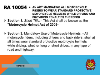 RA 10054  AN ACT MANDATING ALL MOTORCYCLE
RIDERS TO WEAR STANDARD PROTECTIVE
MOTORCYCLE HELMETS WHILE DRIVING AND
PROVIDING PENALTIES THEREFOR
 Section 1. Short Title. - This Act shall be known as the
"Motorcycle Helmet Act of 2009"
 Section 3. Mandatory Use of Motorcycle Helmets. - All
motorcycle riders, including drivers and back riders, shall at
all times wear standard protective motorcycle helmets
while driving, whether long or short drives, in any type of
road and highway.
TRAFFIC
 
