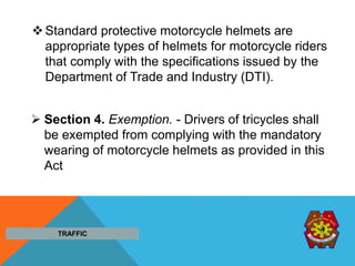 Standard protective motorcycle helmets are
appropriate types of helmets for motorcycle riders
that comply with the specifications issued by the
Department of Trade and Industry (DTI).
 Section 4. Exemption. - Drivers of tricycles shall
be exempted from complying with the mandatory
wearing of motorcycle helmets as provided in this
Act
TRAFFIC
 