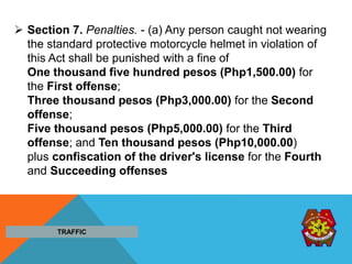  Section 7. Penalties. - (a) Any person caught not wearing
the standard protective motorcycle helmet in violation of
this Act shall be punished with a fine of
One thousand five hundred pesos (Php1,500.00) for
the First offense;
Three thousand pesos (Php3,000.00) for the Second
offense;
Five thousand pesos (Php5,000.00) for the Third
offense; and Ten thousand pesos (Php10,000.00)
plus confiscation of the driver's license for the Fourth
and Succeeding offenses
TRAFFIC
 
