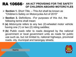RA 10666 AN ACT PROVIDING FOR THE SAFETY
OF CHILDREN ABOARD MOTORCYLES
 Section 3. Definitions. -For purposes of this Act, the
following terms shall mean:
 (a) Motorcycle refers to any two (2)-wheeled motor vehicle
having one (1) or two (2) riding saddles;
 (b) Public roads refer to roads designed by the national
government or local government units as roads for public
use such as, but not limited to, national highways, provincial
roads, city, municipal and barangay streets;
TRAFFIC
 Section 1. Short Title. – This Act shall be known as
"Children’s Safety on Motorcycles Act of 2015"
 