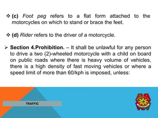  (c) Foot peg refers to a flat form attached to the
motorcycles on which to stand or brace the feet.
 (d) Rider refers to the driver of a motorcycle.
 Section 4.Prohibition. – It shall be unlawful for any person
to drive a two (2)-wheeled motorcycle with a child on board
on public roads where there is heavy volume of vehicles,
there is a high density of fast moving vehicles or where a
speed limit of more than 60/kph is imposed, unless:
TRAFFIC
 