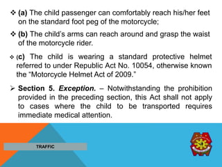 (a) The child passenger can comfortably reach his/her feet
on the standard foot peg of the motorcycle;
 (b) The child’s arms can reach around and grasp the waist
of the motorcycle rider.
 (c) The child is wearing a standard protective helmet
referred to under Republic Act No. 10054, otherwise known
the “Motorcycle Helmet Act of 2009.”
 Section 5. Exception. – Notwithstanding the prohibition
provided in the preceding section, this Act shall not apply
to cases where the child to be transported requires
immediate medical attention.
TRAFFIC
 