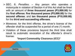  SEC. 6. Penalties. – Any person who operates a
motorcycle in violation of Section 4 of this Act shall be fined
with an amount of three thousand pesos (P3,000.00) for
the first offense; five thousand pesos (P5,000.00) for the
second offense; and ten thousand pesos (P10,000.00)
for the third and succeeding offenses.
 Moreover, for the third offense, the driver’s license of the
offender shall be suspended for a period of one (1) month.
 Violation of these provisions beyond the third time shall
result to automatic revocation of the offender’s driver’s
license.
TRAFFIC
*Import Commodity Clearance (ICC)*
 