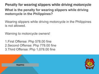 Penalty for wearing slippers while driving motorcycle
What is the penalty for wearing slippers while driving
motorcycle in the Philippines?
Wearing slippers while driving motorcycle in the Philippines
is not allowed.
Warning to motorcycle owners!
1.First Offense: Php 578.00 fine
2.Second Offense: Php 778.00 fine
3.Third Offense: Php 1,078.00 fine
TRAFFIC
 