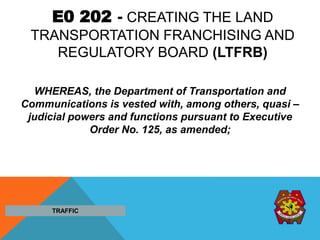 E0 202 - CREATING THE LAND
TRANSPORTATION FRANCHISING AND
REGULATORY BOARD (LTFRB)
WHEREAS, the Department of Transportation and
Communications is vested with, among others, quasi –
judicial powers and functions pursuant to Executive
Order No. 125, as amended;
TRAFFIC
 