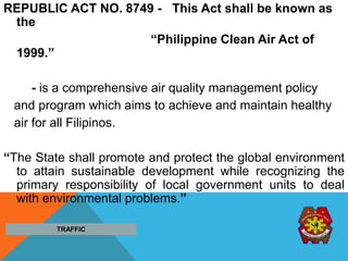 REPUBLIC ACT NO. 8749 - This Act shall be known as
the
“Philippine Clean Air Act of
1999.”
- is a comprehensive air quality management policy
and program which aims to achieve and maintain healthy
air for all Filipinos.
“The State shall promote and protect the global environment
to attain sustainable development while recognizing the
primary responsibility of local government units to deal
with environmental problems.”
TRAFFIC
 