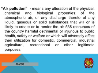 “Air pollution" - means any alteration of the physical,
chemical and biological properties of the
atmospheric air, or any discharge thereto of any
liquid, gaseous or solid substances that will or is
likely to create or to render the air 538 resources of
the country harmful detrimental or injurious to public
health, safety or welfare or which will adversely affect
their utilization for domestic, commercial, industrial
agricultural, recreational or other legitimate
purposes;
TRAFFIC
 
