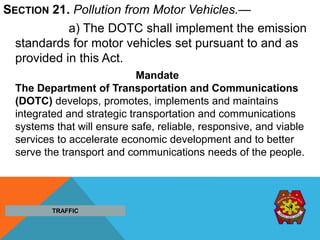 SECTION 21. Pollution from Motor Vehicles.—
a) The DOTC shall implement the emission
standards for motor vehicles set pursuant to and as
provided in this Act.
Mandate
The Department of Transportation and Communications
(DOTC) develops, promotes, implements and maintains
integrated and strategic transportation and communications
systems that will ensure safe, reliable, responsive, and viable
services to accelerate economic development and to better
serve the transport and communications needs of the people.
TRAFFIC
 