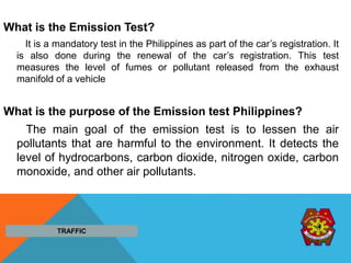 What is the Emission Test?
It is a mandatory test in the Philippines as part of the car’s registration. It
is also done during the renewal of the car’s registration. This test
measures the level of fumes or pollutant released from the exhaust
manifold of a vehicle
What is the purpose of the Emission test Philippines?
The main goal of the emission test is to lessen the air
pollutants that are harmful to the environment. It detects the
level of hydrocarbons, carbon dioxide, nitrogen oxide, carbon
monoxide, and other air pollutants.
TRAFFIC
 