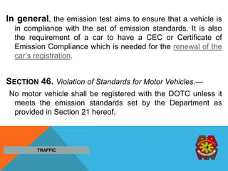 In general, the emission test aims to ensure that a vehicle is
in compliance with the set of emission standards. It is also
the requirement of a car to have a CEC or Certificate of
Emission Compliance which is needed for the renewal of the
car’s registration.
SECTION 46. Violation of Standards for Motor Vehicles.—
No motor vehicle shall be registered with the DOTC unless it
meets the emission standards set by the Department as
provided in Section 21 hereof.
TRAFFIC
 