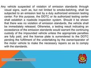 Any vehicle suspected of violation of emission standards through
visual signs, such as, but not limited to smoke-belching, shall be
subjected to an emission test by a duly authorized emission testing
center. For this purpose, the DOTC or its authorized testing center
shall establish a roadside inspection system. Should it be shown
that there was no violation of emission standards, the vehicle shall
be immediately released. Otherwise, a testing result indicating an
exceedance of the emission standards would warrant the continuing
custody of the impounded vehicle unless the appropriate penalties
are fully paid, and the license plate is surrendered to the DOTC
pending the fulfillment of the undertaking by the owner/operator of
the motor vehicle to make the necessary repairs so as to comply
with the standards.
TRAFFIC
 