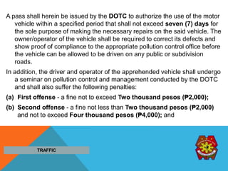 A pass shall herein be issued by the DOTC to authorize the use of the motor
vehicle within a specified period that shall not exceed seven (7) days for
the sole purpose of making the necessary repairs on the said vehicle. The
owner/operator of the vehicle shall be required to correct its defects and
show proof of compliance to the appropriate pollution control office before
the vehicle can be allowed to be driven on any public or subdivision
roads.
In addition, the driver and operator of the apprehended vehicle shall undergo
a seminar on pollution control and management conducted by the DOTC
and shall also suffer the following penalties:
(a) First offense - a fine not to exceed Two thousand pesos (₱2,000);
(b) Second offense - a fine not less than Two thousand pesos (₱2,000)
and not to exceed Four thousand pesos (₱4,000); and
TRAFFIC
 